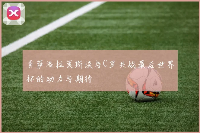 贡萨洛拉莫斯谈与C罗共战最后世界杯的动力与期待