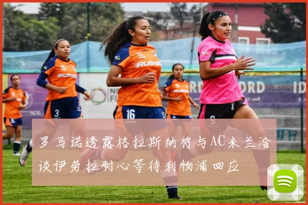 罗马诺透露格拉斯纳将与AC米兰洽谈伊劳拉耐心等待利物浦回应