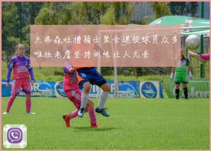 杰弗森吐槽骑士聚会退役球员众多唯独老詹坚持训练让人无奈
