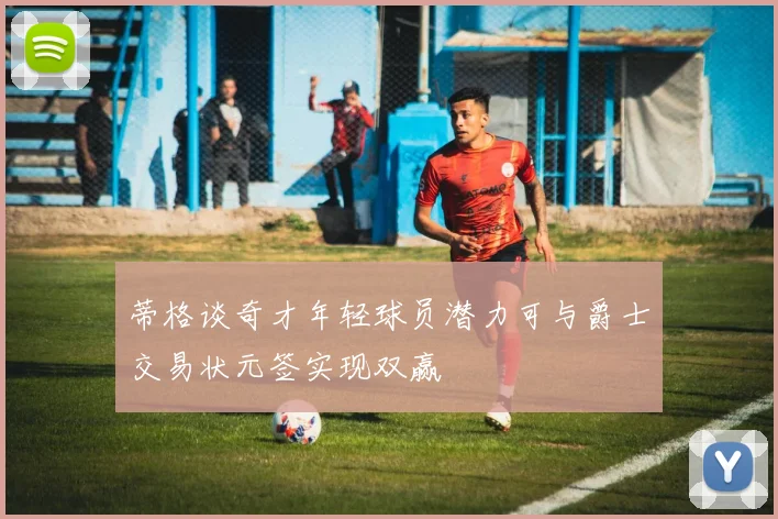 蒂格谈奇才年轻球员潜力可与爵士交易状元签实现双赢