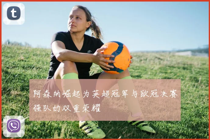 阿森纳崛起为英超冠军与欧冠决赛强队的双重荣耀