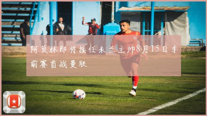 阿莫林即将接任米兰主帅8月15日季前赛首战曼联