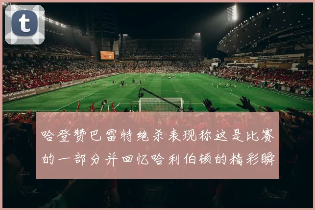哈登赞巴雷特绝杀表现称这是比赛的一部分并回忆哈利伯顿的精彩瞬间