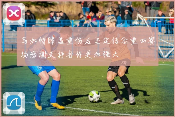 乌加特膝盖重伤后坚定信念重回赛场感谢支持者将更加强大