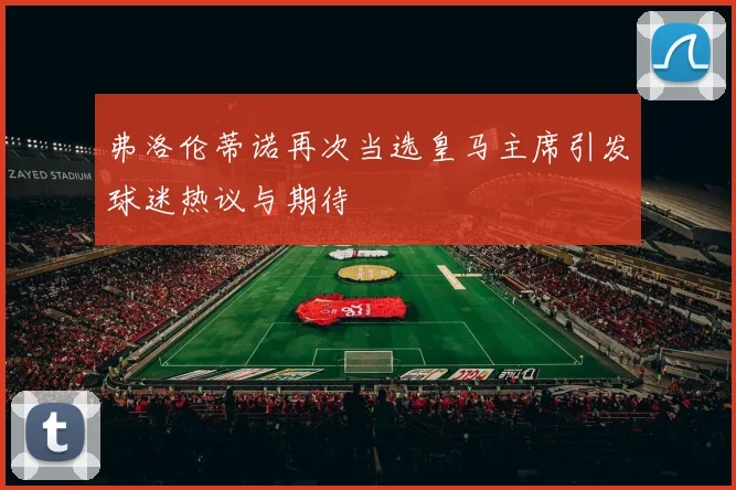 弗洛伦蒂诺再次当选皇马主席引发球迷热议与期待
