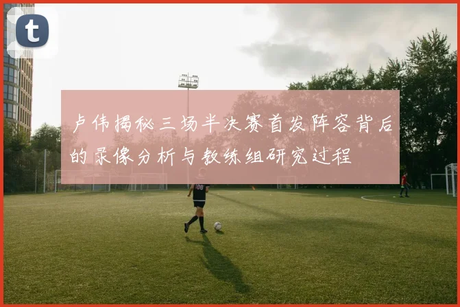 卢伟揭秘三场半决赛首发阵容背后的录像分析与教练组研究过程