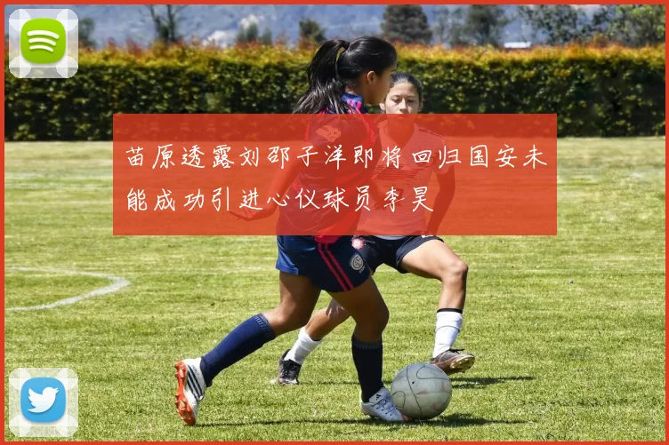 苗原透露刘邵子洋即将回归国安未能成功引进心仪球员李昊