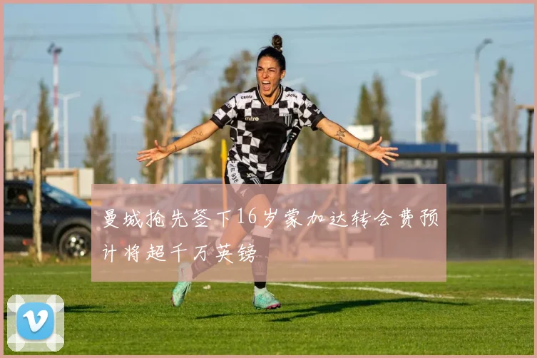 曼城抢先签下16岁蒙加达转会费预计将超千万英镑
