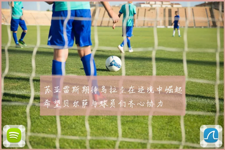 苏亚雷斯期待乌拉圭在逆境中崛起希望贝尔萨与球员们齐心协力