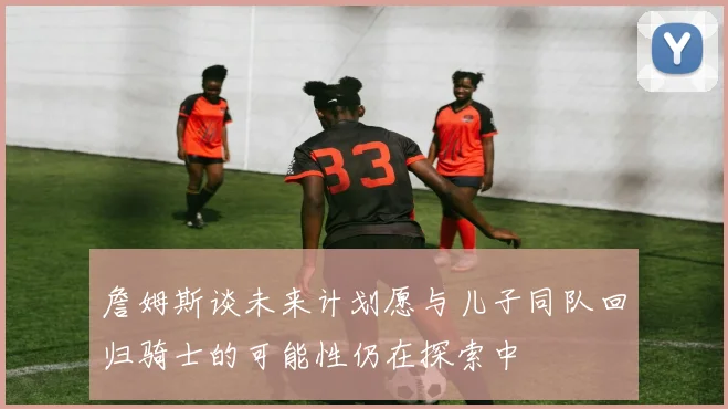 詹姆斯谈未来计划愿与儿子同队回归骑士的可能性仍在探索中