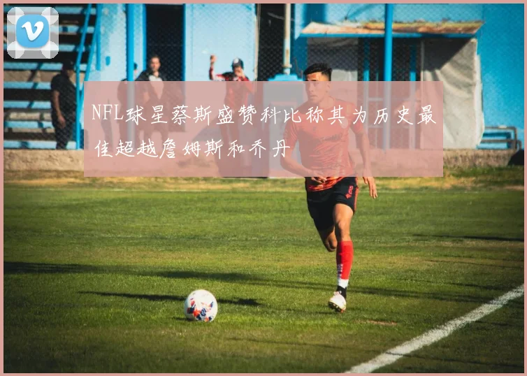 NFL球星蔡斯盛赞科比称其为历史最佳超越詹姆斯和乔丹