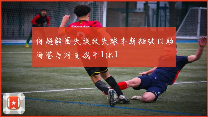 何超解围失误致失球李新翔破门助海港与河南战平1比1