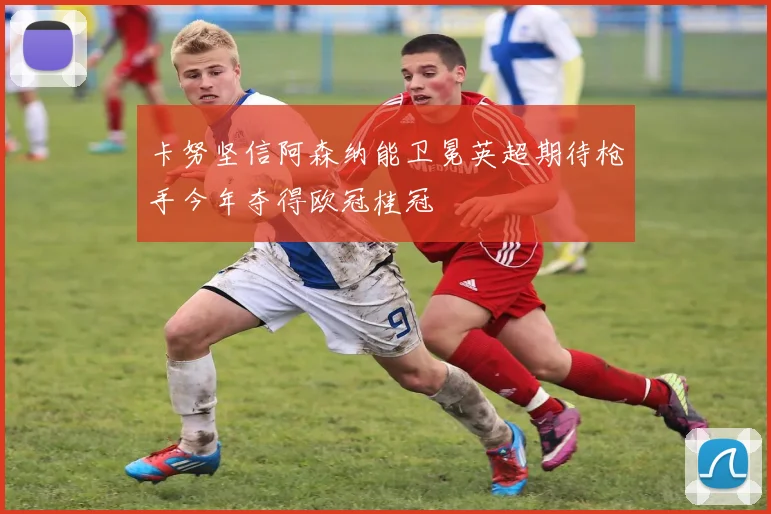 卡努坚信阿森纳能卫冕英超期待枪手今年夺得欧冠桂冠