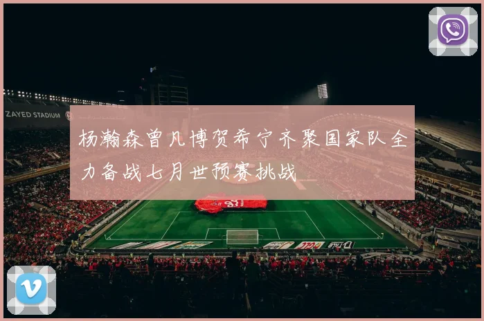 杨瀚森曾凡博贺希宁齐聚国家队全力备战七月世预赛挑战