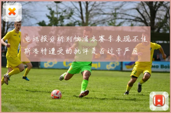 电讯报分析利物浦本赛季表现不佳斯洛特遭受的批评是否过于严厉