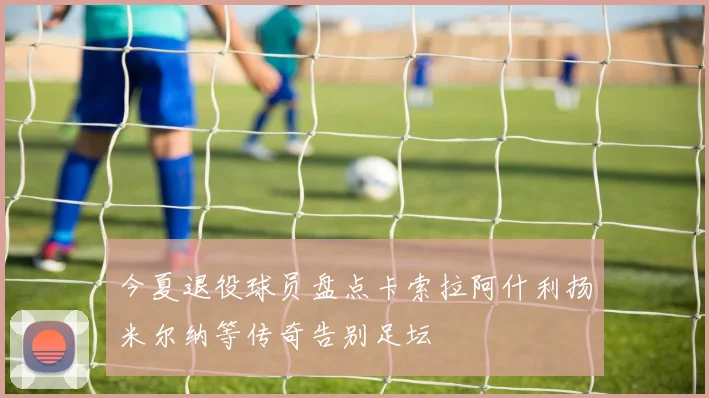 今夏退役球员盘点卡索拉阿什利扬米尔纳等传奇告别足坛