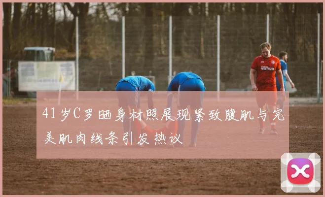 41岁C罗晒身材照展现紧致腹肌与完美肌肉线条引发热议