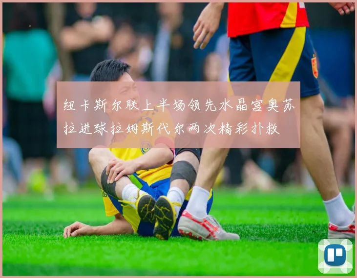 纽卡斯尔联上半场领先水晶宫奥苏拉进球拉姆斯代尔两次精彩扑救