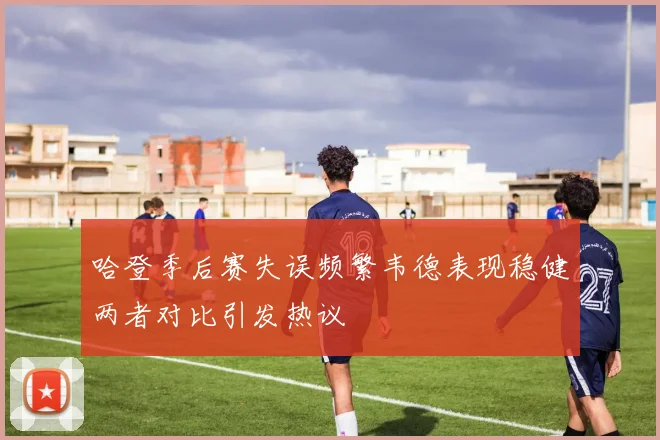 哈登季后赛失误频繁韦德表现稳健两者对比引发热议