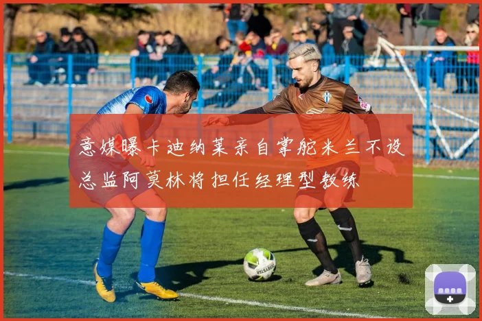 意媒曝卡迪纳莱亲自掌舵米兰不设总监阿莫林将担任经理型教练