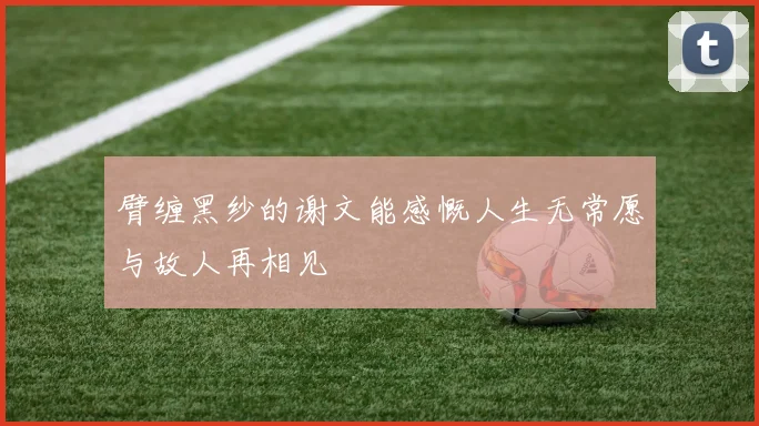 臂缠黑纱的谢文能感慨人生无常愿与故人再相见