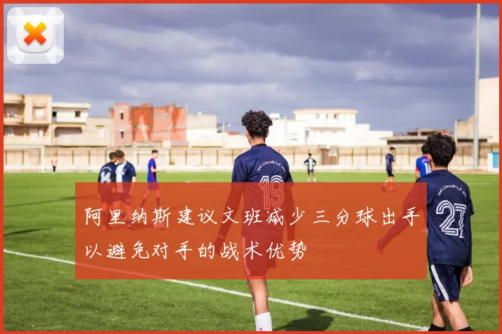阿里纳斯建议文班减少三分球出手以避免对手的战术优势